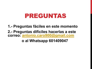 PREGUNTAS
1.- Preguntas fáciles en este momento
2.- Preguntas difíciles hacerlas a este
correo: antonio.caro900@gmail.com
o al Whatsapp 601409047
 