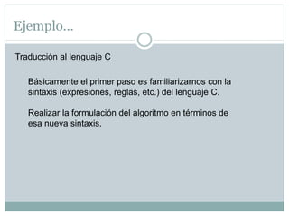 Ejemplo…
Traducción al lenguaje C
Básicamente el primer paso es familiarizarnos con la
sintaxis (expresiones, reglas, etc.) del lenguaje C.
Realizar la formulación del algoritmo en términos de
esa nueva sintaxis.
 