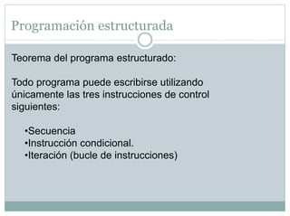 Programación estructurada
Teorema del programa estructurado:
Todo programa puede escribirse utilizando
únicamente las tres instrucciones de control
siguientes:
•Secuencia
•Instrucción condicional.
•Iteración (bucle de instrucciones)
 