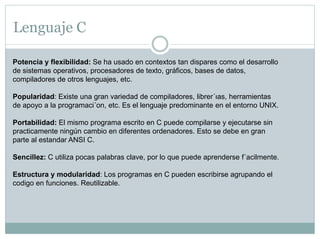 Lenguaje C
Potencia y flexibilidad: Se ha usado en contextos tan dispares como el desarrollo
de sistemas operativos, procesadores de texto, gráficos, bases de datos,
compiladores de otros lenguajes, etc.
Popularidad: Existe una gran variedad de compiladores, librer´ıas, herramientas
de apoyo a la programaci´on, etc. Es el lenguaje predominante en el entorno UNIX.
Portabilidad: El mismo programa escrito en C puede compilarse y ejecutarse sin
practicamente ningún cambio en diferentes ordenadores. Esto se debe en gran
parte al estandar ANSI C.
Sencillez: C utiliza pocas palabras clave, por lo que puede aprenderse f´acilmente.
Estructura y modularidad: Los programas en C pueden escribirse agrupando el
codigo en funciones. Reutilizable.
 