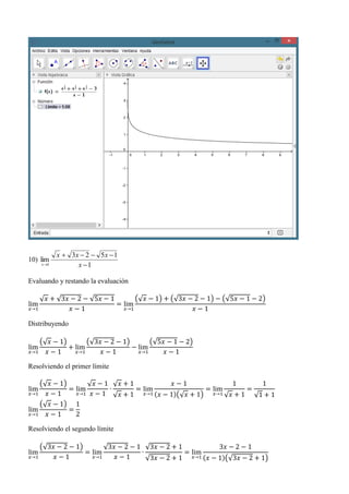 10)
1
1523
lim
1 

 x
xxx
x
Evaluando y restando la evaluación
lim
𝑥→1
√ 𝑥 + √3𝑥 − 2 − √5𝑥 − 1
𝑥 − 1
= lim
𝑥→1
(√ 𝑥 − 1) + (√3𝑥 − 2 − 1) − (√5𝑥 − 1 − 2)
𝑥 − 1
Distribuyendo
lim
𝑥→1
(√ 𝑥 − 1)
𝑥 − 1
+ lim
𝑥→1
(√3𝑥 − 2 − 1)
𝑥 − 1
− lim
𝑥→1
(√5𝑥 − 1 − 2)
𝑥 − 1
Resolviendo el primer límite
lim
𝑥→1
(√ 𝑥 − 1)
𝑥 − 1
= lim
𝑥→1
√ 𝑥 − 1
𝑥 − 1
∙
√ 𝑥 + 1
√ 𝑥 + 1
= lim
𝑥→1
𝑥 − 1
(𝑥 − 1)(√ 𝑥 + 1)
= lim
𝑥→1
1
√ 𝑥 + 1
=
1
√1 + 1
lim
𝑥→1
(√ 𝑥 − 1)
𝑥 − 1
=
1
2
Resolviendo el segundo límite
lim
𝑥→1
(√3𝑥 − 2 − 1)
𝑥 − 1
= lim
𝑥→1
√3𝑥 − 2 − 1
𝑥 − 1
∙
√3𝑥 − 2 + 1
√3𝑥 − 2 + 1
= lim
𝑥→1
3𝑥 − 2 − 1
(𝑥 − 1)(√3𝑥 − 2 + 1)
 