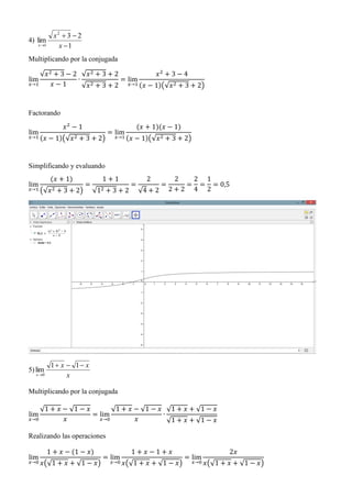 4)
1
23
lim
2
1 

 x
x
x
Multiplicando por la conjugada
lim
𝑥→1
√𝑥2 + 3 − 2
𝑥 − 1
∙
√𝑥2 + 3 + 2
√𝑥2 + 3 + 2
= lim
𝑥→1
𝑥2
+ 3 − 4
(𝑥 − 1)(√𝑥2 + 3 + 2)
Factorando
lim
𝑥→1
𝑥2
− 1
(𝑥 − 1)(√𝑥2 + 3 + 2)
= lim
𝑥→1
(𝑥 + 1)(𝑥 − 1)
(𝑥 − 1)(√𝑥2 + 3 + 2)
Simplificando y evaluando
lim
𝑥→1
(𝑥 + 1)
(√𝑥2 + 3 + 2)
=
1 + 1
√12 + 3 + 2
=
2
√4 + 2
=
2
2 + 2
=
2
4
=
1
2
= 0,5
5)
x
xx
x


11
lim
0
Multiplicando por la conjugada
lim
𝑥→0
√1 + 𝑥 − √1 − 𝑥
𝑥
= lim
𝑥→0
√1 + 𝑥 − √1 − 𝑥
𝑥
∙
√1 + 𝑥 + √1 − 𝑥
√1 + 𝑥 + √1 − 𝑥
Realizando las operaciones
lim
𝑥→0
1 + 𝑥 − (1 − 𝑥)
𝑥(√1 + 𝑥 + √1 − 𝑥)
= lim
𝑥→0
1 + 𝑥 − 1 + 𝑥
𝑥(√1 + 𝑥 + √1 − 𝑥)
= lim
𝑥→0
2𝑥
𝑥(√1 + 𝑥 + √1 − 𝑥)
 