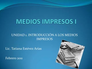 UNIDAD 1. INTRODUCCIÓN A LOS MEDIOS
                  IMPRESOS

Lic. Tatiana Estévez Arias

Febrero 2011
 