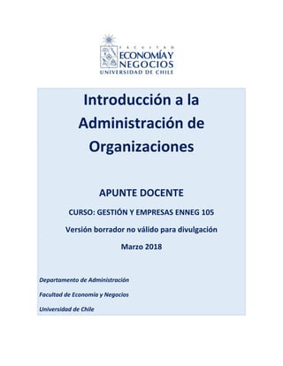 Introducción a la
Administración de
Organizaciones
APUNTE DOCENTE
CURSO: GESTIÓN Y EMPRESAS ENNEG 105
Versión borrador no válido para divulgación
Marzo 2018
Departamento de Administración
Facultad de Economía y Negocios
Universidad de Chile
 