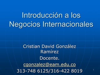 Introducción a los
Negocios Internacionales
Cristian David González
Ramírez
Docente.
cgonzalez@eam.edu.co
313-748 6125/316-422 8019
1
 