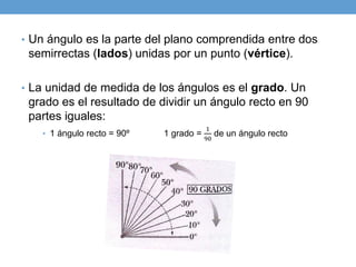 • Un ángulo es la parte del plano comprendida entre dos
semirrectas (lados) unidas por un punto (vértice).
• La unidad de medida de los ángulos es el grado. Un
grado es el resultado de dividir un ángulo recto en 90
partes iguales:
• 1 ángulo recto = 90º 1 grado =
1
90
de un ángulo recto