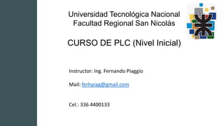 Universidad Tecnológica Nacional
Facultad Regional San Nicolás
CURSO DE PLC (Nivel Inicial)
Instructor: Ing. Fernando Piaggio
Mail: ferhpiag@gmail.com
Cel.: 336 4400133
 