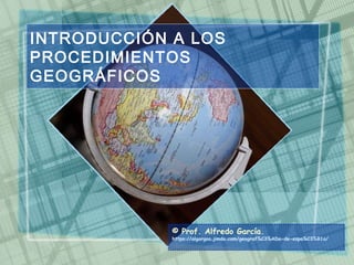 INTRODUCCIÓN A LOS
PROCEDIMIENTOS
GEOGRÁFICOS
© Prof. Alfredo García.
https://algargos.jimdo.com/geograf%C3%ADa-de-espa%C3%B1a/
 