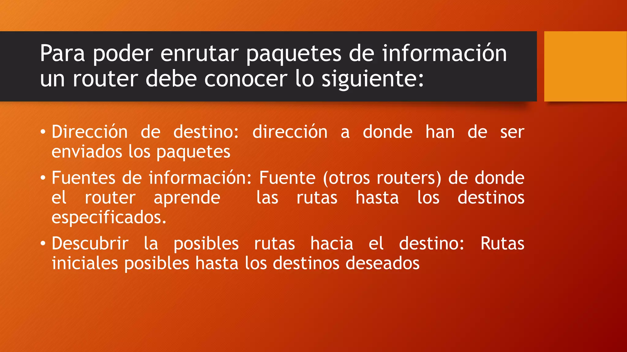 Para poder enrutar paquetes de información
un router debe conocer lo siguiente:
• Dirección de destino: dirección a donde han de ser
enviados los paquetes
• Fuentes de información: Fuente (otros routers) de donde
el router aprende las rutas hasta los destinos
especificados.
• Descubrir la posibles rutas hacia el destino: Rutas
iniciales posibles hasta los destinos deseados
 