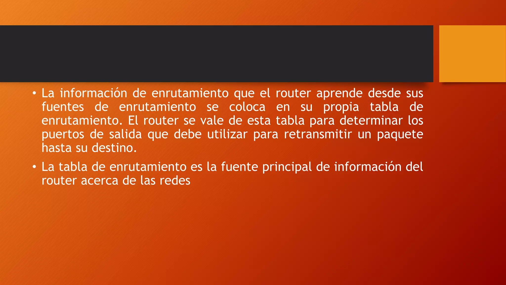 • La información de enrutamiento que el router aprende desde sus
fuentes de enrutamiento se coloca en su propia tabla de
enrutamiento. El router se vale de esta tabla para determinar los
puertos de salida que debe utilizar para retransmitir un paquete
hasta su destino.
• La tabla de enrutamiento es la fuente principal de información del
router acerca de las redes
 