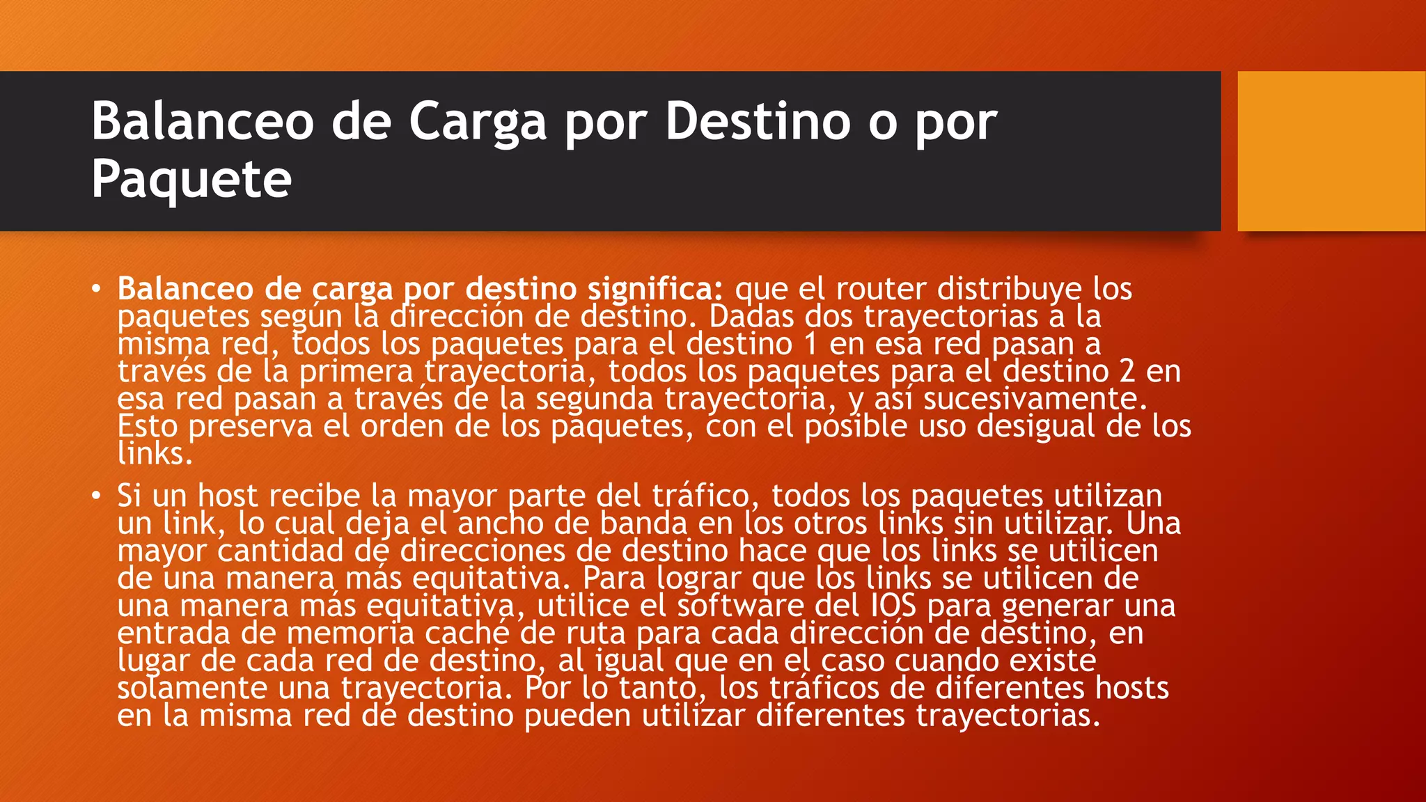 Balanceo de Carga por Destino o por
Paquete
• Balanceo de carga por destino significa: que el router distribuye los
paquetes según la dirección de destino. Dadas dos trayectorias a la
misma red, todos los paquetes para el destino 1 en esa red pasan a
través de la primera trayectoria, todos los paquetes para el destino 2 en
esa red pasan a través de la segunda trayectoria, y así sucesivamente.
Esto preserva el orden de los paquetes, con el posible uso desigual de los
links.
• Si un host recibe la mayor parte del tráfico, todos los paquetes utilizan
un link, lo cual deja el ancho de banda en los otros links sin utilizar. Una
mayor cantidad de direcciones de destino hace que los links se utilicen
de una manera más equitativa. Para lograr que los links se utilicen de
una manera más equitativa, utilice el software del IOS para generar una
entrada de memoria caché de ruta para cada dirección de destino, en
lugar de cada red de destino, al igual que en el caso cuando existe
solamente una trayectoria. Por lo tanto, los tráficos de diferentes hosts
en la misma red de destino pueden utilizar diferentes trayectorias.
 