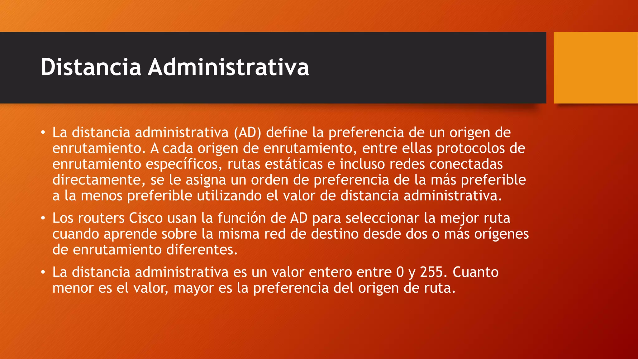 Distancia Administrativa
• La distancia administrativa (AD) define la preferencia de un origen de
enrutamiento. A cada origen de enrutamiento, entre ellas protocolos de
enrutamiento específicos, rutas estáticas e incluso redes conectadas
directamente, se le asigna un orden de preferencia de la más preferible
a la menos preferible utilizando el valor de distancia administrativa.
• Los routers Cisco usan la función de AD para seleccionar la mejor ruta
cuando aprende sobre la misma red de destino desde dos o más orígenes
de enrutamiento diferentes.
• La distancia administrativa es un valor entero entre 0 y 255. Cuanto
menor es el valor, mayor es la preferencia del origen de ruta.
 