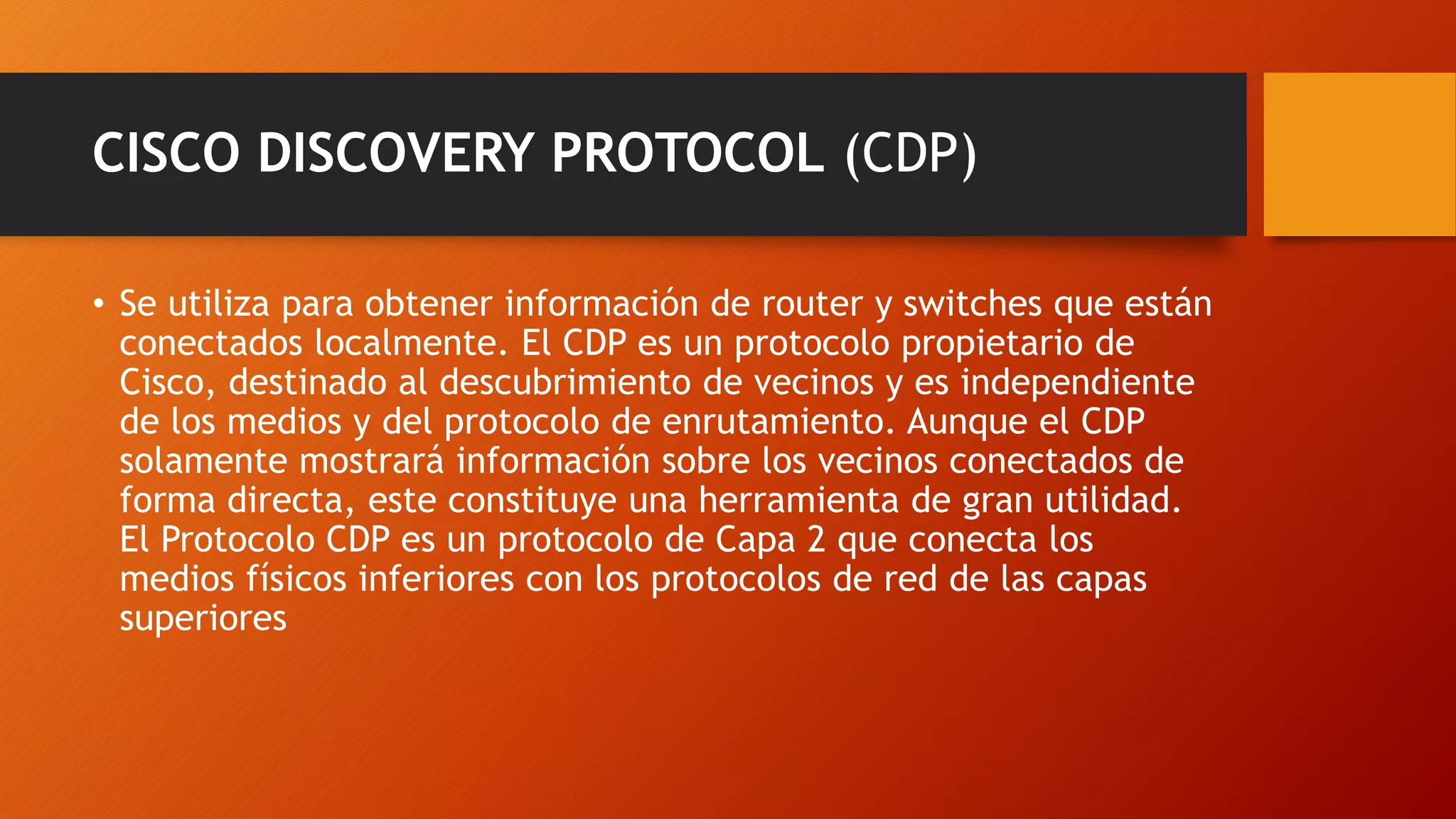 CISCO DISCOVERY PROTOCOL (CDP)
• Se utiliza para obtener información de router y switches que están
conectados localmente. El CDP es un protocolo propietario de
Cisco, destinado al descubrimiento de vecinos y es independiente
de los medios y del protocolo de enrutamiento. Aunque el CDP
solamente mostrará información sobre los vecinos conectados de
forma directa, este constituye una herramienta de gran utilidad.
El Protocolo CDP es un protocolo de Capa 2 que conecta los
medios físicos inferiores con los protocolos de red de las capas
superiores
 