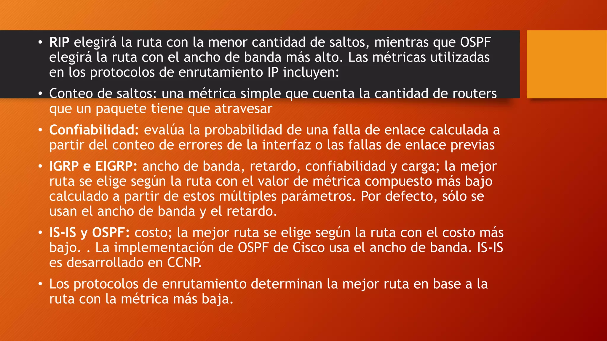 • RIP elegirá la ruta con la menor cantidad de saltos, mientras que OSPF
elegirá la ruta con el ancho de banda más alto. Las métricas utilizadas
en los protocolos de enrutamiento IP incluyen:
• Conteo de saltos: una métrica simple que cuenta la cantidad de routers
que un paquete tiene que atravesar
• Confiabilidad: evalúa la probabilidad de una falla de enlace calculada a
partir del conteo de errores de la interfaz o las fallas de enlace previas
• IGRP e EIGRP: ancho de banda, retardo, confiabilidad y carga; la mejor
ruta se elige según la ruta con el valor de métrica compuesto más bajo
calculado a partir de estos múltiples parámetros. Por defecto, sólo se
usan el ancho de banda y el retardo.
• IS-IS y OSPF: costo; la mejor ruta se elige según la ruta con el costo más
bajo. . La implementación de OSPF de Cisco usa el ancho de banda. IS-IS
es desarrollado en CCNP.
• Los protocolos de enrutamiento determinan la mejor ruta en base a la
ruta con la métrica más baja.
 