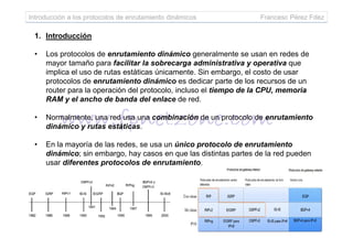 Introducción a los protocolos de enrutamiento dinámicos Francesc Pérez Fdez
1. Introducción
• Los protocolos de enrutamiento dinámico generalmente se usan en redes de
mayor tamaño para facilitar la sobrecarga administrativa y operativa que
implica el uso de rutas estáticas únicamente. Sin embargo, el costo de usar
protocolos de enrutamiento dinámico es dedicar parte de los recursos de un
router para la operación del protocolo, incluso el tiempo de la CPU, memoria
RAM y el ancho de banda del enlace de red.
• Normalmente, una red usa una combinación de un protocolo de enrutamiento
dinámico y rutas estáticas.dinámico y rutas estáticas.
• En la mayoría de las redes, se usa un único protocolo de enrutamiento
dinámico; sin embargo, hay casos en que las distintas partes de la red pueden
usar diferentes protocolos de enrutamiento.
 