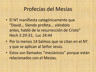 Profecías del Mesías
• El NT manifiesta categóricamente que
  “David... Siendo profeta... viéndolo
  antes, habló de la resurrección de Cristo”
  Hech 2:29-31; Luc 24:44
• Por lo menos 14 Salmos que se citan en el NT
  y que se aplican al Señor Jesús.
• Estos son llamados “mesiánicos” porque están
  relacionados con el Mesías.
 