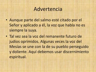 Advertencia
• Aunque parte del salmo esté citado por el
  Señor y aplicado a él, la voz que habla no es
  siempre la suya.
• Tal vez sea la voz del remanente futuro de
  judíos oprimidos. Algunas veces la voz del
  Mesías se une con la de su pueblo perseguido
  y doliente. Aquí debemos usar discernimiento
  espiritual.
 