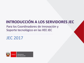 INTRODUCCIÓN A LOS SERVIDORES JEC
JEC 2017
Para los Coordinadores de Innovación y
Soporte tecnológico en las IIEE JEC
 