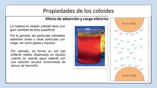 Propiedades de los coloides
Efecto de adsorción y carga eléctrica
La materia en estado coloidal tiene una
gran cantidad de área superficial.
Por lo general, las partículas coloidales
adsorben iones u otras partículas con
carga, así como gases y líquidos.
Por ejemplo, se forma un sol rojo
brillante (sólido dispersado en líquido)
cuando se mezcla agua caliente con
una solución acuosa concentrada de
cloruro de hierro(III).
 