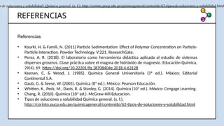 REFERENCIAS
Referencias
• Kourki, H. & Famili, N. (2011) Particle Sedimentation: Effect of Polymer Concentration on Particle-
Particle Interaction. Powder Technology. V:221. ResearchGate.
• Perez, A. R. (2018). El laboratorio como herramienta didáctica aplicada al estudio de sistemas
dispersos groseros. Clase práctica sobre el magma de hidróxido de magnesio. Educación Química,
29(4), 69. https://doi.org/10.22201/fq.18708404e.2018.4.63128
• Keenan, C. & Wood, J. (1985). Química General Universitaria (3ª ed.). México: Editorial
Continental S.A.
• Daub, G. & Seese, W. (2005). Química (8ª ed.). México: Pearson Educación.
• Whitten, K., Peck, M., Davis, R. & Stanley, G. (2014). Química (10ª ed.). México: Cengage Learning.
• Chang, R. (2010). Quimica (10ª ed.). McGraw-Hill Educacion.
• Tipos de soluciones y solubilidad Química general. (s. f.).
http://corinto.pucp.edu.pe/quimicageneral/contenido/62-tipos-de-soluciones-y-solubilidad.html
s de soluciones y solubilidad | Química general. (s. f.). http://corinto.pucp.edu.pe/quimicageneral/contenido/62-tipos-de-soluciones-y-solubilidad.html
 