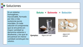 Soluciones
.
Es un sistema
homogéneo,
fraccionable, formado
por dos o más
sustancias puras
miscibles. En toda
solución el componente
que se encuentra en
mayor cantidad se
denomina solvente o
disolvente, y los que se
encuentran en menor
cantidad constituyen los
solutos.
Ejemplos: Agua con sal
agua con
azúcar
Soluto + Solvente = Solución
 