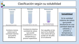Contiene menos
soluto que la
cantidad máxima
que podría
disolverse.
Son aquellas en las
que se ha añadido
más soluto del que
puede ser disuelto
en el solvente
Clasificación según su solubilidad
Contiene la máxima
cantidad de soluto
que puede
disolverse a una
temperatura y
presión específicas.
Solubilidad
Es la cantidad
máxima de soluto
que puede
disolverse en una
cantidad dada de
solvente, a
presión y
temperatura
determinadas.
 