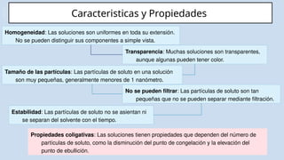 Caracteristicas y Propiedades
Homogeneidad: Las soluciones son uniformes en toda su extensión.
No se pueden distinguir sus componentes a simple vista.
Estabilidad: Las partículas de soluto no se asientan ni
se separan del solvente con el tiempo.
Tamaño de las partículas: Las partículas de soluto en una solución
son muy pequeñas, generalmente menores de 1 nanómetro.
Transparencia: Muchas soluciones son transparentes,
aunque algunas pueden tener color.
No se pueden filtrar: Las partículas de soluto son tan
pequeñas que no se pueden separar mediante filtración.
Propiedades coligativas: Las soluciones tienen propiedades que dependen del número de
partículas de soluto, como la disminución del punto de congelación y la elevación del
punto de ebullición.
 