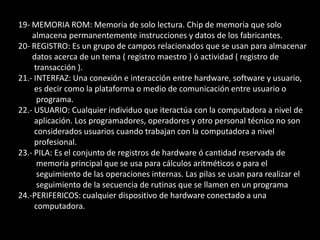 8- BASIC: Lenguaje de instrucciones simbólicas de propósito general para principiantes.9- DIAGRAMA DE FLUJO: Es la representación gráfica de una secuencia de instrucciones de             un programa que ejecuta un computador para obtener un resultado determinado. 10- CÓDIGO FUENTE: Programa en su forma original, tal y como fue escrito por el         programador.11- CAMPO: Es el espacio en la memoria que sirve para almacenar temporalmente un        dato durante el proceso, Su contenido varia durante la ejecución del programa. 12- COMPILADOR: Programa de computadora que produce un programa en lenguaje de         maquina, de un programa fuente que generalmente esta escrito por el programador        en un lenguaje de alto nivel. 13- VARIABLE: En programación es una estructura que contiene datos y recibe un nombre        único dado por el programador.14- CONSTANTE: Valor o conjunto de caracteres que permanecen invariables durante la         ejecución del programa. 16.-DATO: El termino que usamos para describir las señales con las cuales trabaja la         computadora.17.-INFORMACION: Es lo que se obtiene del procesamiento de datos, es el resultado final. 18.-MEMORIA RAM: ( RADOM ACCESS MEMORY ), memoria de acceso aleatorio cuyo         contenido permanecerá presente mientras el computador permanezca encendido. 