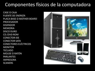 Partes de una ComputadoraLa computadora es un aparato electrónico que recibe y procesa datos y esta compuesta por las siguientes partes:físicos o tangibles y sus componentes lógicos o intangiblesfísicos o tangibles también llamados “hardware”                                                          son componentes electrónicos y 	                      mecánicos que desempeñan las    	                      funciones de procesamiento,  	                            	                      almacenamiento, entrada y  	                       	                      salida de información