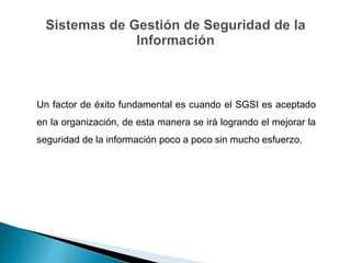 Un factor de éxito fundamental es cuando el SGSI es aceptado
en la organización, de esta manera se irá logrando el mejorar la
seguridad de la información poco a poco sin mucho esfuerzo.
 