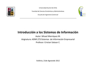 Universidad Austral de Chile

            Facultad de Ciencias Económicas y Administrativas

                     Escuela de Ingeniería Comercial




Introducción a los Sistemas de Información
                 Autor: Misael Manríquez M.
  Asignatura: ADMI 273 Sistemas de Información Empresarial
                 Profesor: Cristian Salazar C.




                  Valdivia, 21de Agostode 2012
 