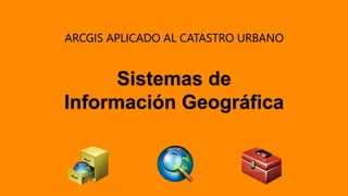 ARCGIS APLICADO AL CATASTRO URBANO
Sistemas de
Información Geográfica
 