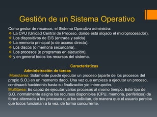 Gestión de un Sistema Operativo
Como gestor de recursos, el Sistema Operativo administra:
 La CPU (Unidad Central de Proceso, donde está alojado el microprocesador).
 Los dispositivos de E/S (entrada y salida)
 La memoria principal (o de acceso directo).
 Los discos (o memoria secundaria).
 Los procesos (o programas en ejecución).
 y en general todos los recursos del sistema.

                                    Características
         Administración de tareas
 Monotarea: Solamente puede ejecutar un proceso (aparte de los procesos del
propio S.O.) en un momento dado. Una vez que empieza a ejecutar un proceso,
continuará haciéndolo hasta su finalización y/o interrupción.
Multitarea: Es capaz de ejecutar varios procesos al mismo tiempo. Este tipo de
S.O. normalmente asigna los recursos disponibles (CPU, memoria, periféricos) de
forma alternada a los procesos que los solicitan, de manera que el usuario percibe
que todos funcionan a la vez, de forma concurrente.
 