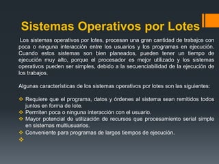 Sistemas Operativos por Lotes
 Los sistemas operativos por lotes, procesan una gran cantidad de trabajos con
poca o ninguna interacción entre los usuarios y los programas en ejecución.
Cuando estos sistemas son bien planeados, pueden tener un tiempo de
ejecución muy alto, porque el procesador es mejor utilizado y los sistemas
operativos pueden ser simples, debido a la secuenciabilidad de la ejecución de
los trabajos.

Algunas características de los sistemas operativos por lotes son las siguientes:

 Requiere que el programa, datos y órdenes al sistema sean remitidos todos
  juntos en forma de lote.
 Permiten poca o ninguna interacción con el usuario.
 Mayor potencial de utilización de recursos que procesamiento serial simple
  en sistemas multiusuarios.
 Conveniente para programas de largos tiempos de ejecución.

 