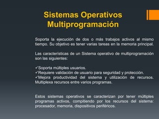 Sistemas Operativos
     Multiprogramación
Soporta la ejecución de dos o más trabajos activos al mismo
tiempo. Su objetivo es tener varias tareas en la memoria principal.

Las características de un Sistema operativo de multiprogramación
son las siguientes:

Soporta múltiples usuarios.
Requiere validación de usuario para seguridad y protección.
Mejora productividad del sistema y utilización de recursos.
Multiplexa recursos entre varios programas.


Estos sistemas operativos se caracterizan por tener múltiples
programas activos, compitiendo por los recursos del sistema:
procesador, memoria, dispositivos periféricos.
 