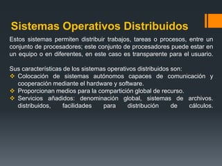 Sistemas Operativos Distribuidos
Estos sistemas permiten distribuir trabajos, tareas o procesos, entre un
conjunto de procesadores; este conjunto de procesadores puede estar en
un equipo o en diferentes, en este caso es transparente para el usuario.

Sus características de los sistemas operativos distribuidos son:
 Colocación de sistemas autónomos capaces de comunicación y
  cooperación mediante el hardware y software.
 Proporcionan medios para la compartición global de recurso.
 Servicios añadidos: denominación global, sistemas de archivos.
  distribuidos,     facilidades   para     distribución     de   cálculos.
 