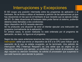 Interrupciones y Excepciones
El SO ocupa una posición intermedia entre los programas de aplicación y el
hardware. No se limita a utilizar el hardware a petición de las aplicaciones ya que
hay situaciones en las que es el hardware el que necesita que se ejecute código
del SO. En tales situaciones el hardware debe poder llamar al sistema, pudiendo
deberse estas llamadas a dos condiciones:
Algún dispositivo de E/S necesita atención.
Se ha producido una situación de error al intentar ejecutar una instrucción del
programa (normalmente de la aplicación).
En ambos casos, la acción realizada no está ordenada por el programa de
aplicación, es decir, no figura en el programa.

Según los dos casos anteriores tenemos las interrupciones y la excepciones:
Interrupción: señal que envía un dispositivo de E/S a la CPU para indicar que la
operación de la que se estaba ocupando, ya ha terminado. Una petición de
interrupción IRQ ("Interrupt Request") es una señal que se origina en un
dispositivo hardware (por ejemplo, un periférico), para indicar al procesador que
algo requiere su atención inmediata; se solicita al procesador que suspenda lo
que está haciendo para atender la petición.
 