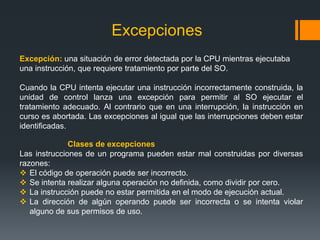 Excepciones
Excepción: una situación de error detectada por la CPU mientras ejecutaba
una instrucción, que requiere tratamiento por parte del SO.

Cuando la CPU intenta ejecutar una instrucción incorrectamente construida, la
unidad de control lanza una excepción para permitir al SO ejecutar el
tratamiento adecuado. Al contrario que en una interrupción, la instrucción en
curso es abortada. Las excepciones al igual que las interrupciones deben estar
identificadas.

              Clases de excepciones
Las instrucciones de un programa pueden estar mal construidas por diversas
razones:
 El código de operación puede ser incorrecto.
 Se intenta realizar alguna operación no definida, como dividir por cero.
 La instrucción puede no estar permitida en el modo de ejecución actual.
 La dirección de algún operando puede ser incorrecta o se intenta violar
   alguno de sus permisos de uso.
 