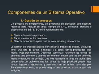 Componentes de un Sistema Operativo
         1.- Gestión de procesos
 Un proceso es simplemente, un programa en ejecución que necesita
 recursos para realizar su tarea: tiempo de CPU, memoria, archivos y
 dispositivos de E/S. El SO es el responsable de:

  Crear y destruir los procesos.
  Parar y reanudar los procesos.
  Ofrecer mecanismos para que se comuniquen y sincronicen.

 La gestión de procesos podría ser similar al trabajo de oficina. Se puede
 tener una lista de tareas a realizar y a estas fijarles prioridades alta,
 media, baja por ejemplo. Debemos comenzar haciendo las tareas de
 prioridad alta primero y cuando se terminen seguir con las de prioridad
 media y después las de baja. Una vez realizada la tarea se tacha. Esto
 puede traer un problema que las tareas de baja prioridad pueden que
 nunca lleguen a ejecutarse. y permanezcan en la lista para siempre.
 Para solucionar esto, se puede asignar alta prioridad a las tareas más
 antiguas.
 