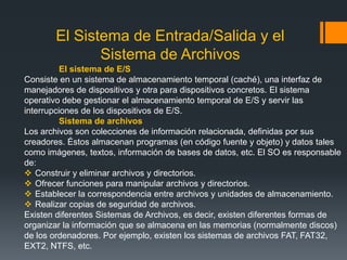 El Sistema de Entrada/Salida y el
              Sistema de Archivos
          El sistema de E/S
Consiste en un sistema de almacenamiento temporal (caché), una interfaz de
manejadores de dispositivos y otra para dispositivos concretos. El sistema
operativo debe gestionar el almacenamiento temporal de E/S y servir las
interrupciones de los dispositivos de E/S.
          Sistema de archivos
Los archivos son colecciones de información relacionada, definidas por sus
creadores. Éstos almacenan programas (en código fuente y objeto) y datos tales
como imágenes, textos, información de bases de datos, etc. El SO es responsable
de:
 Construir y eliminar archivos y directorios.
 Ofrecer funciones para manipular archivos y directorios.
 Establecer la correspondencia entre archivos y unidades de almacenamiento.
 Realizar copias de seguridad de archivos.
Existen diferentes Sistemas de Archivos, es decir, existen diferentes formas de
organizar la información que se almacena en las memorias (normalmente discos)
de los ordenadores. Por ejemplo, existen los sistemas de archivos FAT, FAT32,
EXT2, NTFS, etc.
 