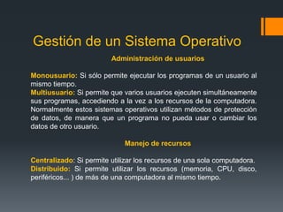 Componentes de un Sistema OperativoGestión de la memoria principalLa Memoria (informática) es una gran tabla de palabras o bytes que se referencian cada una mediante una dirección única. Este almacén de datos de rápido accesos es compartido por la CPU y los dispositivos de E/S, es volátil y pierde su contenido en los fallos del sistema. El SO es el responsable de:Conocer qué partes de la memoria están utilizadas y por quién. Decidir qué procesos se cargarán en memoria cuando haya espacio disponible. Asignar y reclamar espacio de memoria cuando sea necesario. Gestión del almacenamiento secundarioUn sistema de almacenamiento secundario es necesario, ya que la memoria principal (almacenamiento primario) es volátil y además muy pequeña para almacenar todos los programas y datos. También es necesario mantener los datos que no convenga mantener en la memoria principal. El SO se encarga de:Planificar los discos. 