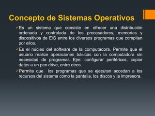 En una definición informal, un Sistema Operativo es el software encargado de ejercer el control y coordinar el uso del hardware entre diferentes programas de Aplicación y los diferentes usuarios. Es un administrador de los recursos de hardware del sistema.  