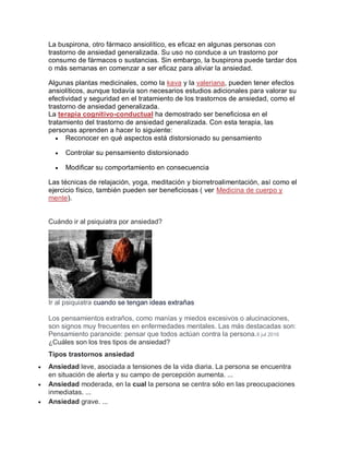 La buspirona, otro fármaco ansiolítico, es eficaz en algunas personas con
trastorno de ansiedad generalizada. Su uso no conduce a un trastorno por
consumo de fármacos o sustancias. Sin embargo, la buspirona puede tardar dos
o más semanas en comenzar a ser eficaz para aliviar la ansiedad.
Algunas plantas medicinales, como la kava y la valeriana, pueden tener efectos
ansiolíticos, aunque todavía son necesarios estudios adicionales para valorar su
efectividad y seguridad en el tratamiento de los trastornos de ansiedad, como el
trastorno de ansiedad generalizada.
La terapia cognitivo-conductual ha demostrado ser beneficiosa en el
tratamiento del trastorno de ansiedad generalizada. Con esta terapia, las
personas aprenden a hacer lo siguiente:
 Reconocer en qué aspectos está distorsionado su pensamiento
 Controlar su pensamiento distorsionado
 Modificar su comportamiento en consecuencia
Las técnicas de relajación, yoga, meditación y biorretroalimentación, así como el
ejercicio físico, también pueden ser beneficiosas ( ver Medicina de cuerpo y
mente).
Cuándo ir al psiquiatra por ansiedad?
Ir al psiquiatra cuando se tengan ideas extrañas
Los pensamientos extraños, como manías y miedos excesivos o alucinaciones,
son signos muy frecuentes en enfermedades mentales. Las más destacadas son:
Pensamiento paranoide: pensar que todos actúan contra la persona.6 jul 2016
¿Cuáles son los tres tipos de ansiedad?
Tipos trastornos ansiedad
 Ansiedad leve, asociada a tensiones de la vida diaria. La persona se encuentra
en situación de alerta y su campo de percepción aumenta. ...
 Ansiedad moderada, en la cual la persona se centra sólo en las preocupaciones
inmediatas. ...
 Ansiedad grave. ...
 