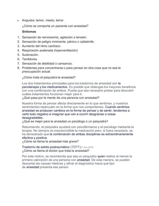  Angustia: temor, miedo, terror.
¿Cómo se comporta un paciente con ansiedad?
Síntomas
1. Sensación de nerviosismo, agitación o tensión.
2. Sensación de peligro inminente, pánico o catástrofe.
3. Aumento del ritmo cardíaco.
4. Respiración acelerada (hiperventilación)
5. Sudoración.
6. Temblores.
7. Sensación de debilidad o cansancio.
8. Problemas para concentrarse o para pensar en otra cosa que no sea la
preocupación actual.
¿Cómo trata el psiquiatra la ansiedad?
Los dos tratamientos principales para los trastornos de ansiedad son la
psicoterapia y los medicamentos. Es posible que obtengas los mayores beneficios
con una combinación de ambos. Puede que sea necesario probar para descubrir
cuáles tratamientos funcionan mejor para ti.
¿Qué pasa por la mente de una persona con ansiedad?
Nuestra forma de pensar afecta directamente en lo que sentimos, y nuestros
sentimientos repercuten en la forma que nos comportamos. Cuando sentimos
ansiedad se producen cambios en la forma de pensar y de sentir, tendemos a
verlo todo negativo e imaginar que van a ocurrir desgracias o cosas
desagradables.
¿Qué es mejor para la ansiedad un psicólogo o un psiquiatra?
Resumiendo, el psiquiatra ayudará con psicofármacos y el psicólogo mediante la
terapia. No siempre es imprescindible la medicación pero, si fuera necesaria, se
ha demostrado que la combinación de ambas disciplinas es extraordinariamente
efectiva y positiva.
¿Cómo se llama la ansiedad más grave?
Trastorno de estrés postraumático (TEPT)21 nov 2019
¿Cómo se llama el doctor que trata la ansiedad?
Por este motivo, se recomienda que sea un psiquiatra quien realice al menos la
primera valoración de una persona con ansiedad. De esta manera, se pueden
descartar las causas médicas y afinar el diagnóstico hacia qué tipo
de ansiedad presenta esa person
 