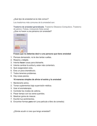 ¿Qué tipo de ansiedad es la más comun?
Los trastornos más comunes de la ansiedad son:
Trastorno de ansiedad generalizada. Trastorno Obsesivo Compulsivo. Trastorno
de pánico. Fobias, incluyendo fobia social.
¿Que no hacer a una persona con ansiedad?
Frases que no deberías decir a una persona que tiene ansiedad
1. Piensas demasiado, no le des tantas vueltas.
2. Respira y relájate.
3. Intenta hacer cosas para distraerte.
4. Intenta cambiar la actitud y estar más contenta/o.
5. Qué exagerada/o eres.
6. Eres un poco dramática/o.
7. Todos tenemos problemas.
8. Hay cosas peores.
16 maneras simples de aliviar el estrés y la ansiedad
1. Mantenerte activo.
2. Tomar suplementos bajo supervisión médica.
3. Usar el aromaterapia.
4. Controlar los niveles de cafeína.
5. Pasar tiempo con tus seres queridos.
6. Masticar goma de mascar.
7. Escribir tus sentimientos.
8. Encontrar formas para reír (una película o libro de comedia)
¿Dónde acudir sí creo que tengo ansiedad?
 