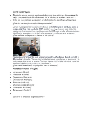 Cómo buscar ayuda
 Si usted o alguna persona a quien usted conoce tiene síntomas de ansiedad, lo
mejor que puede hacer inicialmente es ver al médico de familia o cabecera. ...
 Entre los especialistas que pueden ayudarle están los psicólogos y los psiquia
¿Qué tipo de terapia necesito si tengo ansiedad?
Varias investigaciones han demostrado que tanto la terapia de conducta como la
terapia cognitiva y de conducta (CBT) pueden ser muy eficaces para tratar los
trastornos de ansiedad. Los psicólogos usan la CBT para ayudar a los pacientes a
identificar y aprender a controlar los factores que contribuyen a su ansiedad.
¿Qué se hace en la primera cita con el psiquiatra?
“Nuestro primer encuentro será una conversación profunda que durará entre 30 y
45 minutos”, dice ella. “Es una oportunidad para que yo entienda lo que siente y lo
que espera obtener de la terapia. También es una oportunidad para que vea si se
sientes cómodo conmigo como su psiquiatra”.1
¿Qué medicamentos da un psiquiatra para la ansiedad?
Nombres comunes incluyen:
 Lorazepam (Ativan)
 Prazepam (Centrax)
 Flurazepam (Dalmane)
 Clonazepam (Klonopin)
 Triazolam (Halcion)
 Clordiazepoxida (Librium)
 Halazepam (Paxipam)
 Temazepam (Restoril)

¿Cuando la ansiedad es preocupante?
 