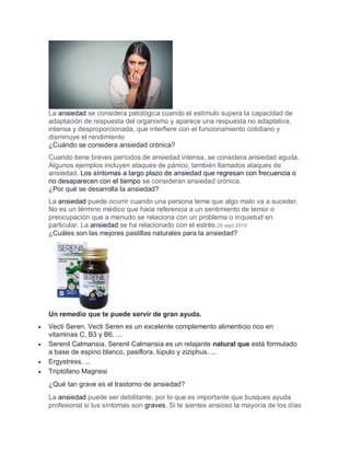 La ansiedad se considera patológica cuando el estímulo supera la capacidad de
adaptación de respuesta del organismo y aparece una respuesta no adaptativa,
intensa y desproporcionada, que interfiere con el funcionamiento cotidiano y
disminuye el rendimiento
¿Cuándo se considera ansiedad crónica?
Cuando tiene breves períodos de ansiedad intensa, se considera ansiedad aguda.
Algunos ejemplos incluyen ataques de pánico, también llamados ataques de
ansiedad. Los síntomas a largo plazo de ansiedad que regresan con frecuencia o
no desaparecen con el tiempo se consideran ansiedad crónica.
¿Por qué se desarrolla la ansiedad?
La ansiedad puede ocurrir cuando una persona teme que algo malo va a suceder.
No es un término médico que hace referencia a un sentimiento de temor o
preocupación que a menudo se relaciona con un problema o inquietud en
particular. La ansiedad se ha relacionado con el estrés.26 sept 2019
¿Cuáles son las mejores pastillas naturales para la ansiedad?
Un remedio que te puede servir de gran ayuda.
 Vecti Seren. Vecti Seren es un excelente complemento alimenticio rico en
vitaminas C, B3 y B6. ...
 Serenil Calmansia. Serenil Calmansia es un relajante natural que está formulado
a base de espino blanco, pasiflora, lúpulo y ziziphus. ...
 Ergystress. ...
 Triptófano Magnesi
¿Qué tan grave es el trastorno de ansiedad?
La ansiedad puede ser debilitante, por lo que es importante que busques ayuda
profesional si tus síntomas son graves. Si te sientes ansioso la mayoría de los días
 