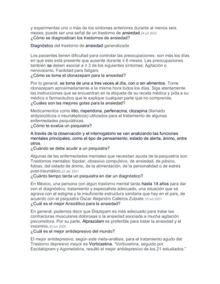 y experimentas uno o más de los síntomas anteriores durante al menos seis
meses, puede ser una señal de un trastorno de ansiedad.24 jul 2022
¿Cómo se diagnostican los trastornos de ansiedad?
Diagnóstico del trastorno de ansiedad generalizada
Los pacientes tienen dificultad para controlar las preocupaciones; son más los días
en que esto está presente que ausente durante ≥ 6 meses. Las preocupaciones
también se deben asociar a ≥ 3 de los siguientes síntomas: Agitación o
nerviosismo. Facilidad para fatigars
¿Cómo se toma el clonazepam para la ansiedad?
Por lo general, se toma de una a tres veces al día, con o sin alimentos. Tome
clonazepam aproximadamente a la misma hora todos los días. Siga atentamente
las instrucciones que se encuentran en la etiqueta de su receta médica y pida a su
médico o farmacéutico que le explique cualquier parte que no comprenda.
¿Cuáles son las mejores gotas para la ansiedad?
Medicamentos como litio, risperidona, perfenacina, clozapina (llamado
antipsicóticos o neurolépticos) utilizados para el tratamiento de algunas
enfermedades psiquiátricas.
¿Cómo te evalúa un psiquiatra?
A través de la observación y el interrogatorio se van analizando las funciones
mentales principales, como el tipo de pensamiento, estado de alerta, ánimo, entre
otros.
¿Cuándo se debe acudir a un psiquiatra?
Algunas de las enfermedades mentales que necesitan ayuda de la psiquiatría son:
Trastornos mentales: bipolar, obsesivo compulsivo, de ansiedad, de pánico,
fobias, del estado de ánimo, de la alimentación, de la personalidad o de estrés
post-traumático.22 abr 2021
¿Cuánto tiempo tarda un psiquiatra en dar un diagnóstico?
En México, una persona con algún trastorno mental tarda hasta 14 años para dar
con el diagnóstico, tratamiento y especialista adecuado, una situación que se
agrava con el estigma y la insuficiente estructura sanitaria que hay en el país, de
acuerdo con el psiquiatra Óscar Alejandro Calleros Zubiate.10 oct 2021
¿Cuál es el mejor Ansiolitico para la ansiedad?
En general, podemos decir que Diazepam es más adecuado para tratar las
contracturas musculares dolorosas o la ansiedad asociada a mucha agitación
psicomotora. Por su parte, Alprazolam es preferible para tratar la ansiedad y el
insomnio.30 jun 2020
¿Cuál es el mejor antidepresivo del mundo?
El mejor antidepresivo, según este meta-análisis, para el tratamiento agudo del
Trastorno depresivo mayor es Vortioxetina. “Vortioxetina, seguido por
Escitalopram y Agomelatina, resultó el mejor antidepresivo de los 21 estudiados.”
 