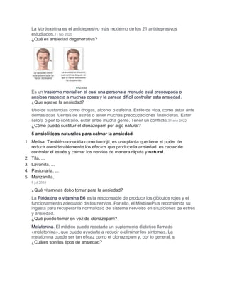 La Vortioxetina es el antidepresivo más moderno de los 21 antidepresivos
estudiados.11 feb 2020
¿Qué es ansiedad degenerativa?
Es un trastorno mental en el cual una persona a menudo está preocupada o
ansiosa respecto a muchas cosas y le parece difícil controlar esta ansiedad.
¿Que agrava la ansiedad?
Uso de sustancias como drogas, alcohol o cafeína. Estilo de vida, como estar ante
demasiadas fuentes de estrés o tener muchas preocupaciones financieras. Estar
solo/a o por lo contrario, estar entre mucha gente. Tener un conflicto.31 ene 2022
¿Cómo puedo sustituir el clonazepam por algo natural?
5 ansiolíticos naturales para calmar la ansiedad
1. Melisa. También conocida como toronjil, es una planta que tiene el poder de
reducir considerablemente los efectos que produce la ansiedad, es capaz de
controlar el estrés y calmar los nervios de manera rápida y natural.
2. Tila. ...
3. Lavanda. ...
4. Pasionaria. ...
5. Manzanilla.
5 jul 2018
¿Qué vitaminas debo tomar para la ansiedad?
La Piridoxina o vitamina B6 es la responsable de producir los glóbulos rojos y el
funcionamiento adecuado de los nervios. Por ello, el MedlinePlus recomienda su
ingesta para recuperar la normalidad del sistema nervioso en situaciones de estrés
y ansiedad.
¿Qué puedo tomar en vez de clonazepam?
Melatonina. El médico puede recetarte un suplemento dietético llamado
«melatonina», que puede ayudarte a reducir o eliminar los síntomas. La
melatonina puede ser tan eficaz como el clonazepam y, por lo general, s
¿Cuáles son los tipos de ansiedad?
 