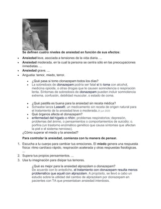 Se definen cuatro niveles de ansiedad en función de sus efectos:
 Ansiedad leve, asociada a tensiones de la vida diaria. ...
 Ansiedad moderada, en la cual la persona se centra sólo en las preocupaciones
inmediatas. ...
 Ansiedad grave. ...
 Angustia: temor, miedo, terror.
 ¿Qué pasa si tomo clonazepam todos los días?
 La sobredosis de clonazepam podría ser fatal si lo toma con alcohol,
medicina opioide, o otras drogas que le causen somnolencia o respiración
lenta. Síntomas de sobredosis de clonazepam pueden incluir somnolencia
extrema, confusión, debilidad muscular, o estado de coma.
 ¿Qué pastilla es buena para la ansiedad sin receta médica?
 Schwabe lanza Lasea®, un medicamento sin receta de origen natural para
el tratamiento de la ansiedad leve o moderada.25 jun 2020
 Qué órganos afecta el clonazepam?
 enfermedad del hígado o riñón; problemas respiratorios; depresión,
problemas del ánimo, o pensamientos o comportamientos de suicidio; o.
porfiria (un trastorno enzimático genético que causa síntomas que afectan
la piel o el sistema nervioso).
¿Cómo superar el miedo y la ansiedad?
Para controlar la ansiedad, comienza con tu manera de pensar.
1. Escucha a tu cuerpo para cambiar tus emociones. El miedo genera una respuesta
física: ritmo cardíaco rápido, respiración acelerada y otras respuestas fisiológicas.
...
2. Supera tus propios pensamientos. ...
3. Usa tu imaginación para disipar tus temores.
¿Qué es mejor para la ansiedad alprazolam o clonazepam?
De acuerdo con lo antedicho, el tratamiento con clonazepam resulta menos
problemático que aquél con alprazolam. A propósito, se llevó a cabo un
estudio sobre la utilidad del cambio de alprazolam por clonazepam en
pacientes con TA que presentaban ansiedad interdosis.
 